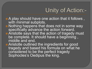  A play should have one action that it follows ,
with minimal subplots.
 Nothing happens that does not in some way
specifically advance the action forward.
 Aristotle says that the action of tragedy must
be complete. It should have a beginning ,
middle and end.
 Aristotle outlined the ingredients for good
tragedy and based his formula on what he
considered to be the perfect tragedy
Sophocles’s Oedipus the king.
 
