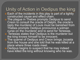  Each of the incidents in this play is part of a tightly
constructed cause and effect chain.
 The plague in Thebes prompts Oedipus to send
Creon to consult the oracle of Delphi, the oracle’s
reply the murderer of Louis must be banished from
Thebes prompts Oedipus pronounce a solman
curse on the murderer and to send for Teriesias.
 Teriesias states that Oedipus is the murderer but
the king knows himself to be innocent.
 The quarrel of Oedipus and Creon brings Jocasta
from the house and she told that he was killed at a
place where three roads meet.
 Oedipus begins to suspect that he may indeed
have killed the king without knowing who he was.
 