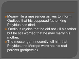 Meanwhile a messenger arrives to inform
Oedipus that his supposed father king
Polybius has died.
 Oedipus rejoice that he did not kill his father
but he still worried that he may marry his
mother.
The messenger innocently tell him that
Polybius and Merope were not his real
parents.(peripeteia).
 
