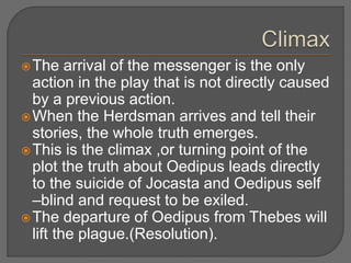 The arrival of the messenger is the only
action in the play that is not directly caused
by a previous action.
When the Herdsman arrives and tell their
stories, the whole truth emerges.
This is the climax ,or turning point of the
plot the truth about Oedipus leads directly
to the suicide of Jocasta and Oedipus self
–blind and request to be exiled.
The departure of Oedipus from Thebes will
lift the plague.(Resolution).
 