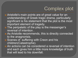 Aristotle's main points are of great value for an
understanding of Greek tragic drama, particularly
significant is his statement that the plot is the most
important element of tragedy.
 The peripatetic of the play is the messenger’s
reversal of intention .
 As Aristotle recommends, this is directly connected
to the anagnorisis.
 Scenes of suffering with Creon and his
children(Catastrophe).
 An actions can be considered a reversal of intention
and each gives him a little more knowledge of truth
that will lead to his downfall.
 