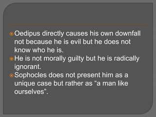 Oedipus directly causes his own downfall
not because he is evil but he does not
know who he is.
He is not morally guilty but he is radically
ignorant.
Sophocles does not present him as a
unique case but rather as “a man like
ourselves”.
 