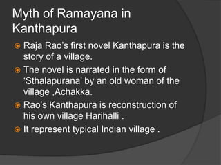 Myth of Ramayana in
Kanthapura
 Raja Rao’s first novel Kanthapura is the
story of a village.
 The novel is narrated in the form of
‘Sthalapurana’ by an old woman of the
village ,Achakka.
 Rao’s Kanthapura is reconstruction of
his own village Harihalli .
 It represent typical Indian village .
 