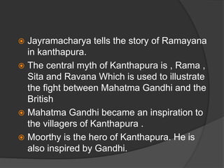  Jayramacharya tells the story of Ramayana
in kanthapura.
 The central myth of Kanthapura is , Rama ,
Sita and Ravana Which is used to illustrate
the fight between Mahatma Gandhi and the
British
 Mahatma Gandhi became an inspiration to
the villagers of Kanthapura .
 Moorthy is the hero of Kanthapura. He is
also inspired by Gandhi.
 