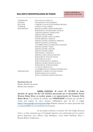 SALA MIXTA DESCENTRALIZADA DE PUQUIO
CORTE SUPERIOR DE
JUSTICIA DE AYACUCHO
EXPEDIENTE : 00470-2016-0-0512-JR-CI-01
MATERIA : NULIDAD DE ACTO JURIDICO
RELATOR : CARRASCO GAVILAN KATHERINE MELISSA
CURADOR : CHONTA CANO, EMILIO
DEMANDADO : JIMENEZ QUISPE, EMILIO JERONIMO
RODAS RIVAS, TEODOLINDA ANGELIC
TIMOTEO JIMENEZ, MARCELINO
JIMENEZ ROJAS, PEDRO
JIMENEZ QUISPE, NELLY KARINA
QUISPE JIMENEZ, HERNAN
JIMENEZ QUISPE, ENERTINA VIRGINIA
JIMENEZ QUISPE, LEOPOLDO
GUTIERREZ RIVAS, FLORENTINA MATILDE
JIMENEZ QUISPE, ATILIO
JIMENEZ QUISPE, NESTOR
JIMENEZ QUISPE, JORGE
RODAS RIVAS, ANGELICA
JIMENEZ AMAO, ROSALIA RUFINA
RODAS RIVAS, VENACIO FELIX
RODAS RIVAS, JUANA
ROJAS PUMACHAHUA, MAXILIA
JIMENEZ QUISPE, SEBASTIAN RAUL
RODAS RIVAS, TOMAS MAXIMO
CCANCCE ARONI, JUAN
GUTIERREZ RIVAS, NARZISA MAXIMILIANA
DEMANDANTE : SERMEÑO CAMARA, PAULINO NESIAS
ROMAN ROJAS, JULIA ELENA
QUILCA CHURASI, FELIPE SANTIAGO
Resolución Nro. 46
Puquio, diecisiete de agosto
Del dos mil veintitrés. –
DADO CUENTA: Al escrito Nº 527-2023 de fecha
dieciséis de agosto del dos mil veintitrés presentado por el demandado Tomas
Maximo Rodas Rivas en nombre propio y en representación de Venancio Felix
Rodas Rivas; A la solicitud de informe oral, CONCEDASE al letrado que suscribe el
escrito por espacio de cinco minutos, habilitándose para tal fin, el código
https://meet.google.com/oqv-juav-bhk; debiendo enlazarse los sujetos procesales bajo
su responsabilidad. Con conocimiento de las partes.
Se da tramite conforme el artículo 122º del Código Procesal
Civil, y se deja constancia que el Colegiado Superior está conformado por los señores
Jueces Superiores Luis Alberto Vega Rodríguez, Lucia Isabel Palomino Pérez y
Ricardo Ramos Valderrama. -
JR. MARISCAL CÁCERES N° 218 - PUQUIO,
Relator:CARRASCO GAVILAN Katherine Melissa FAU 20602769934 soft
Fecha: 17/08/2023 17:37:56,Razón: RESOLUCIÓN JUDICIAL,D.Judicial:
AYACUCHO / LUCANAS,FIRMA DIGITAL
CORTE SUPERIOR DE JUSTICIA AYACUCHO -
Sistema de Notificaciones Electronicas SINOE
 