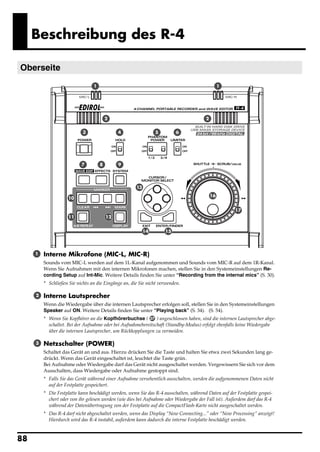 Beschreibung des R-4

Oberseite
 fig.panel-1.eps_50

                                     1                                                              1




                                             2                                             2


                                3                 4                 5        6




                               7         8        9




                                                          13
                                                                                               16
                         10

                                                                                                         17
                         11                  12


                                                               14       15




       1     Interne Mikrofone (MIC-L, MIC-R)
             Sounds vom MIC-L werden auf dem 1L-Kanal aufgenommen und Sounds vom MIC-R auf dem 1R-Kanal.
             Wenn Sie Aufnahmen mit den internen Mikrofonen machen, stellen Sie in den Systemeinstellungen Re-
             cording Setup auf Int-Mic. Weitere Details finden Sie unter “Recording from the internal mics” (S. 30).
             * Schließen Sie nichts an die Eingänge an, die Sie nicht verwenden.

        2    Interne Lautsprecher
             Wenn die Wiedergabe über die internen Lautsprecher erfolgen soll, stellen Sie in den Systemeinstellungen
             Speaker auf ON. Weitere Details finden Sie unter “Playing back” (S. 34). (S. 54).
             * Wenn Sie Kopfhörer an die Kopfhörerbuchse ( 37 ) angeschlossen haben, sind die internen Lautsprecher abge-
               schaltet. Bei der Aufnahme oder bei Aufnahmebereitschaft (Standby-Modus) erfolgt ebenfalls keine Wiedergabe
               über die internen Lautsprecher, um Rückkopplungen zu vermeiden.

        3    Netzschalter (POWER)
             Schaltet das Gerät an und aus. Hierzu drücken Sie die Taste und halten Sie etwa zwei Sekunden lang ge-
             drückt. Wenn das Gerät eingeschaltet ist, leuchtet die Taste grün.
             Bei Aufnahme oder Wiedergabe darf das Gerät nicht ausgeschaltet werden. Vergewissern Sie sich vor dem
             Ausschalten, dass Wiedergabe oder Aufnahme gestoppt sind.
             * Falls Sie das Gerät während einer Aufnahme versehentlich ausschalten, werden die aufgenommenen Daten nicht
               auf der Festplatte gespeichert.
             * Die Festplatte kann beschädigt werden, wenn Sie das R-4 ausschalten, während Daten auf der Festplatte gespei-
               chert oder von ihr gelesen werden (wie dies bei Aufnahme oder Wiedergabe der Fall ist). Außerdem darf das R-4
               während der Datenübertragung von der Festplatte auf die CompactFlash-Karte nicht ausgeschaltet werden.
             * Das R-4 darf nicht abgeschaltet werden, wenn das Display “Now Connecting...” oder “Now Processing” anzeigt!
               Hierdurch wird das R-4 instabil, außerdem kann dadurch die interne Festplatte beschädigt werden.



88
 