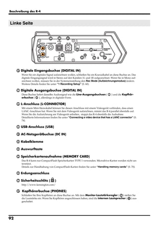 Beschreibung des R-4



Linke Seite


                                   29       30        31


                        27
                                                           33          34

                                                 32
                        28                                      35          36      37




     27   Digitale Eingangsbuchse (DIGITAL IN)
          Wenn Sie ein digitales Signal aufzeichnen wollen, schließen Sie ein Koaxialkabel an diese Buchse an. Das
          digitale Eingangssignal wird in Stereo auf den Kanälen 1L und 1R aufgezeichnet. Wenn Sie in Mono auf-
          zeichnen wollen, müssen Sie in der Systemeinstellung den Rec Mode (Aufzeichnungsmodus) ändern.
          Weitere Details finden Sie unter “1 Recording Setup” (S. 60).

     28   Digitale Ausgangsbuchse (DIGITAL IN)
          Diese Buchse liefert dasselbe Audiosignal wie die Line-Ausgangsbuchsen (       40   ) und die Kopfhör-
          erbuchse ( 37 ), allerdings in digitaler Form.

     29   L-Anschluss (L-CONNECTOR)
          Mit einem Mini-Stereokabel können Sie diesen Anschluss mit einem Videogerät verbinden, dass einen
          LANC-Anschluss hat. Wenn Sie mit dem Videogerät aufzeichnen, nimmt das R-4 parallel ebenfalls auf.
          Wenn Sie die Aufzeichnung am Videogerät anhalten, stoppt das R-4 ebenfalls die Aufnahme.
          Detaillierte Informationen finden Sie unter “Connecting a video device that has a LANC connector” (S.
          74).

     30   USB-Anschluss (USB)

     31   AC-Netzgerätbuchse (DC IN)

     32   Kabelklemme

     33   Auswurftaste

     34   Speicherkartenaufnahme (MEMORY CARD)
          Das R-4 kann nur CompactFlash Speicherkarten TYPE 1 verwenden. Microdrive-Karten werden nicht un-
          terstützt.
          Details zur Handhabung von CompactFlash-Karten finden Sie unter “Handling memory cards” (S. 70).

     35   Erdungsanschluss

     36   Sicherheitsschlitz (          )
          http://www.kensington.com/

     37   Kopfhörerbuchse (PHONES)
          Schließen Sie Ihre Kopfhörer an diese Buchse an. Mit dem Monitor-Lautstärkeregler ( 26 ) stellen Sie
          die Lautstärke ein. Wenn Sie Kopfhörer angeschlossen haben, sind die internen Lautsprecher ( 2 ) aus-
          geschaltet.




92
 