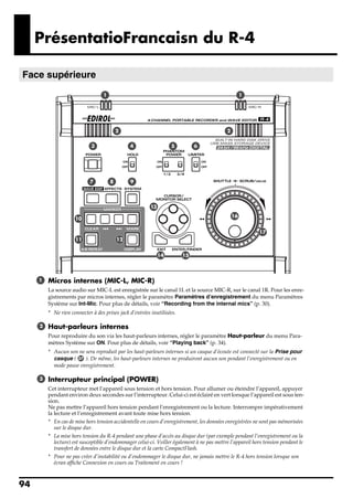PrésentatioFrancaisn du R-4

Face supérieure
 fig.panel-1.eps_50

                                      1                                                                  1




                                              2                                                 2


                                 3                 4                   5         6




                                7         8        9




                                                             13
                                                                                                    16
                         10

                                                                                                               17
                         11                   12


                                                                  14        15




       1     Micros internes (MIC-L, MIC-R)
             La source audio sur MIC-L est enregistrée sur le canal 1L et la source MIC-R, sur le canal 1R. Pour les enre-
             gistrements par micros internes, régler le paramètre Paramètres d’enregistrement du menu Paramètres
             Système sur Int-Mic. Pour plus de détails, voir “Recording from the internal mics” (p. 30).
             * Ne rien connecter à des prises jack d’entrées inutilisées.

        2    Haut-parleurs internes
             Pour reproduire du son via les haut-parleurs internes, régler le paramètre Haut-parleur du menu Para-
             mètres Système sur ON. Pour plus de détails, voir “Playing back” (p. 34).
             * Aucun son ne sera reproduit par les haut-parleurs internes si un casque d’écoute est connecté sur la Prise pour
               casque ( 37 ). De même, les haut-parleurs internes ne produiront aucun son pendant l’enregistrement ou en
               mode pause enregistrement.

        3    Interrupteur principal (POWER)
             Cet interrupteur met l’appareil sous tension et hors tension. Pour allumer ou éteindre l’appareil, appuyer
             pendant environ deux secondes sur l’interrupteur. Celui-ci est éclairé en vert lorsque l’appareil est sous ten-
             sion.
             Ne pas mettre l’appareil hors tension pendant l’enregistrement ou la lecture. Interrompre impérativement
             la lecture et l’enregistrement avant toute mise hors tension.
             * En cas de mise hors tension accidentelle en cours d’enregistrement, les données enregistrées ne sont pas mémorisées
                sur le disque dur.
             * La mise hors tension du R-4 pendant une phase d’accès au disque dur (par exemple pendant l’enregistrement ou la
                lecture) est susceptible d’endommager celui-ci. Veiller également à ne pas mettre l’appareil hors tension pendant le
                transfert de données entre le disque dur et la carte CompactFlash.
             * Pour ne pas créer d’instabilité ou d’endommager le disque dur, ne jamais mettre le R-4 hors tension lorsque son
                écran affiche Connexion en cours ou Traitement en cours !



94
 