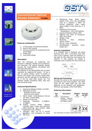 Conventional Optical
Smoke Detector R-6601

•

•
•
•
•
•

Features and Benefits
1.
2.
3.
4.
5.

12 Vdc power conventional detector
Built-in N/O contact
Sensing chamber for exceptional dust
proof ability
Single LED
Low profile design

Description
With the technique of scattering, the
detector's reliability, stability and consistency
are improved. The special chamber design
ensures the insert-defend, dirt-defend and
anti-light disturbance.
The detector is non-addressable and can start
operation by applying DC power. It has a
pair of output contact, which is broken in
normal and closes and remains closed after
alarming, and the indicator on the detector is
lit. It can be reset after power cut. The
detector adopts orientation base, with only
one mounting mode.
Technical Specifications
•
•
•
•
•
•

•

Operating Voltage:9.6VDC~14.4VDC
Operating Current:
Standby Current<1mA
Alarm Current<20mA
Alarm Reset: Instantaneous Cut-out
(5s MAX, 2.5VDC MAX)
Power-up Time≤10s
Response
Threshold:
0.10dB/m0.21dB/m
Output
Control
Mode:
Passive
normally open, closes and self-locks
after alarming, and contact rated
capacitance (1A, 30VDC)
Indicator: Red, not lit in normal
operation, and constantly lit when
alarming.

•
•

Monitoring Area: When space
height is 6m 12m, the monitoring
area of a detector is 80m2 for
normal protection area; When
space height is less than 6m, it is
60m2.
Operating Environment:
Temperature: -10°C+50°C@95%
Ingress Protection Rating: IP22
Material and Color of Enclosure:
ABS, ivory white
Weight: 119g
Mounting
Hole
Distance:
45mm~75mm
Wiring: 2 pair polarized
Dimensions: diameter 10cm;
height 5cm

Detector Installation
It is installed onto a standard one gang
electrical box with a mounting hole that
have 6.5cm spacing. Point the detector in
the base by the mark-line and secure the
detector in that position by rotates it
clockwise until it reaches the next mark line.
EMBEDDED BOX

CONCRETE PAD OR
HOLDING PAD

MARK−LINE

2ND MARK−LINE

LED INDICATOR
ROTATE CLOCKWISE

Wiring and Connection
Connect the wires to the required terminal
according to the wiring diagram. The cable
must be fire rated type and the size
depends on the distance and application.
Minimum size gauge 1.0mm²(18 AWG).
Ordering Information:
Part
No
R-6601

Description
Conventional
Optical
Detector,
12-28VDC Power,
N/O Relay Output

Weight/
Kg
0.123

Pack Qty
per Box
120

MANUFACTURED IN ACCORDANCE WITH

Note: Specifications are subject to change without notice.

 