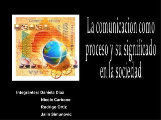 La comunicacion como  proceso y su significado  en la sociedad Integrantes: Daniela Díaz Nicole Carbone Rodrigo Ortiz Jalin Simunovic   