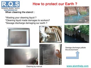 www.aismthelp.com
When cleaning the stencil :
*Wasting your cleaning liquid ?
*Cleaning liquid made damages to workers?
*Sewage discharge damaging our earth ?
Cleaning by manual
Sewage discharge pollute
the environment
How to protect our Earth ?
 