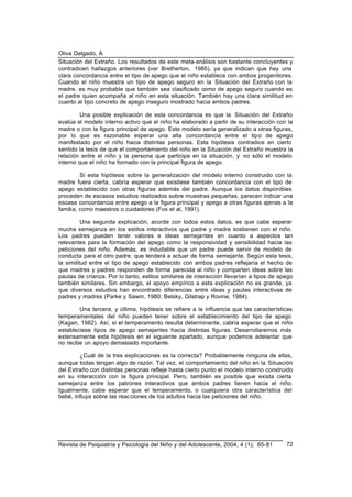 Oliva Delgado, A
Revista de Psiquiatría y Psicología del Niño y del Adolescente, 2004, 4 (1); 65-81 72
Situación del Extraño. Los resultados de este meta-análisis son bastante concluyentes y
contradicen hallazgos anteriores (ver Bretherton, 1985), ya que indican que hay una
clara concordancia entre el tipo de apego que el niño establece con ambos progenitores.
Cuando el niño muestra un tipo de apego seguro en la Situación del Extraño con la
madre, es muy probable que también sea clasificado como de apego seguro cuando es
el padre quien acompaña al niño en esta situación. También hay una clara similitud en
cuanto al tipo concreto de apego inseguro mostrado hacia ambos padres.
Una posible explicación de esta concordancia es que la Situación del Extraño
evalúa el modelo interno activo que el niño ha elaborado a partir de su interacción con la
madre o con la figura principal de apego. Este modelo sería generalizado a otras figuras,
por lo que es razonable esperar una alta concordancia entre el tipo de apego
manifestado por el niño hacia distintas personas. Esta hipótesis contradice en cierto
sentido la tesis de que el comportamiento del niño en la Situación del Extraño muestra la
relación entre el niño y la persona que participa en la situación, y no sólo el modelo
interno que el niño ha formado con la principal figura de apego.
Si esta hipótesis sobre la generalización del modelo interno construido con la
madre fuera cierta, cabría esperar que existiese también concordancia con el tipo de
apego establecido con otras figuras además del padre. Aunque los datos disponibles
proceden de escasos estudios realizados sobre muestras pequeñas, parecen indicar una
escasa concordancia entre apego a la figura principal y apego a otras figuras ajenas a la
familia, como maestros o cuidadores (Fox et al, 1991).
Una segunda explicación, acorde con todos estos datos, es que cabe esperar
mucha semejanza en los estilos interactivos que padre y madre sostienen con el niño.
Los padres pueden tener valores e ideas semejantes en cuanto a aspectos tan
relevantes para la formación del apego como la responsividad y sensibilidad hacia las
peticiones del niño. Además, es indudable que un padre puede servir de modelo de
conducta para el otro padre, que tenderá a actuar de forma semejante. Según esta tesis,
la similitud entre el tipo de apego establecido con ambos padres reflejaría el hecho de
que madres y padres responden de forma parecida al niño y comparten ideas sobre las
pautas de crianza. Por lo tanto, estilos similares de interacción llevarían a tipos de apego
también similares. Sin embargo, el apoyo empírico a esta explicación no es grande, ya
que diversos estudios han encontrado diferencias entre ideas y pautas interactivas de
padres y madres (Parke y Sawin, 1980; Belsky, Gilstrap y Rovine, 1984).
Una tercera, y última, hipótesis se refiere a la influencia que las características
temperamentales del niño pueden tener sobre el establecimiento del tipo de apego
(Kagan, 1982). Así, si el temperamento resulta determinante, cabría esperar que el niño
estableciese tipos de apego semejantes hacia distintas figuras. Desarrollaremos más
extensamente esta hipótesis en el siguiente apartado, aunque podemos adelantar que
no recibe un apoyo demasiado importante.
¿Cuál de la tres explicaciones es la correcta? Probablemente ninguna de ellas,
aunque todas tengan algo de razón. Tal vez, el comportamiento del niño en la Situación
del Extraño con distintas personas refleje hasta cierto punto el modelo interno construido
en su interacción con la figura principal. Pero, también es posible que exista cierta
semejanza entre los patrones interactivos que ambos padres tienen hacia el niño.
Igualmente, cabe esperar que el temperamento, o cualquiera otra característica del
bebé, influya sobre las reacciones de los adultos hacia las peticiones del niño.
 
