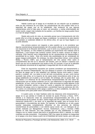 Oliva Delgado, A
Revista de Psiquiatría y Psicología del Niño y del Adolescente, 2004, 4 (1); 65-81 73
Temperamento y apego
Habida cuenta que el apego es el resultado de una relación que se establece
entre los dos miembros de una díada, las características del niño pueden influir en la
seguridad del apego que se ha establecido. Hay evidencia de que algunas
características como el bajo peso al nacer, ser prematuro, y ciertas enfermedades del
recién nacido, exigen más cuidados de los padres, y en familias de riesgo pueden llevar
a un tipo de apego inseguro.
Desde este punto de vista, es razonable pensar que el temperamento del niño
puede influir en el tipo de apego que llegue a establecer. La existencia de esta relación
ha suscitado un acalorado debate en los últimos años, sin que se haya llegado a un
acuerdo absoluto.
Una primera postura con respecto a esta cuestión es la de considerar que
algunas características temperamentales del niño pueden afectar a su comportamiento y
sus reacciones en la Situación del Extraño, y por lo tanto a su clasificación en un tipo de
apego. Por ejemplo, un niño irritable es probable que experimente más malestar ante la
separación, y que busque más contacto cuando vuelva la madre, aunque sin llegar a
calmarse. Esta reacción sería independiente de las características de responsividad y
sensibilidad de su madre. Este niño tendrá más posibilidades de ser considerado de
apego inseguro-ambivalente. Sin embargo, los datos disponibles indican, como señalan
Belsky y Rovine (1987), que el temperamento del niño parece influir sobre el
comportamiento del niño en la Situación del Extraño, pero sin afectar a aspectos que
tienen que ver con la clasificación que recibe el niño. En concreto, lo que se ve afectado
es la expresión emocional de la seguridad o inseguridad del niño en esta situación.
Entre los argumentos expuestos por quienes consideran que temperamento y
apego son factores independientes, hay que destacar la alusión a las diferencias entre
los tipos de apego que el niño establece con distintas figuras como padre y madre,
padres y cuidador, etc. Los datos no son del todo concluyentes, ya que, como hemos
apuntado más arriba, en la mayoría de los casos existe concordancia entre el tipo de
apego establecido con el padre y con la madre. Sin embargo, ello no quiere decir que
sea debido a la influencia de las características temperamentales del niño sobre las
interacciones que los adultos sostienen con él y que determinan la seguridad del apego
establecido, ya que, como ya hemos indicado, esta concordancia puede deberse a que
los padres compartan valores e ideas en cuanto a aspectos tan relevantes para la
formación del apego como la responsividad y sensibilidad hacia las peticiones del niño.
En cuanto a la concordancia entre apego a padres y a otros cuidadores, los datos son
muy escasos como para poder sacar conclusiones sólidas.
A nuestro juicio, la mejor hipótesis sobre las relaciones entre temperamento y
apego es la que plantea el modelo de bondad de ajuste (Thomas y Chess, 1977),
referida a la interacción entre las características temperamentales del niño y las
características de los padres. Es decir, ciertos rasgos del niño pueden influir en el tipo de
interacción adulto-niño y, por tanto, en la seguridad del apego, pero en función de la
personalidad y circunstancias del adulto. Por ejemplo, la irritabilidad en el niño puede
suscitar respuestas completamente diferentes en dos personas de distintas
características de personalidad, o con distinto apoyo social, etc. Los hallazgos de un
estudio realizado por Mangerlsdorf, Gunnar, Kestenbaum, Lang y Andreas (1990)
apuntan en esta dirección. Era más probable que un niño estableciese un apego
inseguro con su madre cuando éste tenía un temperamento difícil y, además, su madre
mostraba una alta compulsión. Crockenberg (1981) fue capaz de predecir la inseguridad
en el apego a los doce meses a partir de la irritabilidad del recién nacido, pero sólo para
 