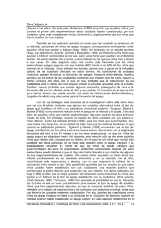 Oliva Delgado, A
Revista de Psiquiatría y Psicología del Niño y del Adolescente, 2004, 4 (1); 65-81 75
ofrecen a los niños. En este país, Andersson (1992) encontró que aquellos niños que
durante el primer año experimentaron estos cuidados fueron considerados por sus
maestros como más competentes social, emocional y cognitivamente que los niños que
fueron criados por sus madres.
También se han realizado estudios en Israel que han revelado la existencia de
un elevado porcentaje de niños de apego inseguro, principalmente ambivalente, entre
aquellos niños que acuden a kibbutz (Sagi, 1990). Sin embargo, en un estudio reciente
(Sagi, Van Ijzendoorn, Aviezer, Donnell y Mayseless, 1994) se diferenció entre niños que
acudían a kibbutz tradicionales en los que, salvo unas horas que pasaban en el domicilio
familiar, los niños estaban día y noche, y otros kibbutz en los que los niños iban a dormir
a sus casas. En este segundo caso, era mucho más frecuente que los niños
desarrollasen apegos seguros con sus madres (80% frente a un 48% de los niños que
dormían en el kibbutz). Como señalan los autores, parece que, a pesar de la indudable
calidad de los cuidados ofrecidos en estos centros, las condiciones de cuidados
nocturnos pueden favorecer la formación de apegos inseguros-ambivalentes: muchos
cambios en los turnos de las cuidadoras nocturnas que impiden que los niños lleguen a
formar vínculos con ellas, por lo que es muy probable que la intervención de las
cuidadoras ante el llanto del niño llegase incluso a provocar ansiedad ante el extraño.
También parece probable que existan algunos momentos privilegiados de cara a la
formación del vínculo afectivo entre el niño y sus padres. El momento en el que el niño
va a dormir parece que puede suscitar una serie de interacciones desformalizadas y
cargadas de afecto muy adecuadas para la formación del apego.
Uno de los hallazgos más recientes de la investigación sobre este tema tiene
que ver con el efecto mediador que ejercen los cuidados alternativos entre el tipo de
apego que establece el niño y su adaptación emocional posterior. Vaughan, Deane y
Waters (1985) no encontraron relación entre el apego en la infancia y el ajuste a los dos
años de aquellos niños que habían experimentado day-care durante los doce primeros
meses de vida. Sin embargo, cuando se trataba de niños cuidados por sus padres sí
hubo relación. Como ha indicado Howes (1990), para los niños que experimentan day-
care desde muy temprano, es la calidad de éste, más que los factores familiares, lo que
predice su adaptación posterior. Egeland y Hiester (1995) encuentran que el tipo de
apego manifestado por los niños a los doce meses estuvo relacionado con la adaptación
emocional del niño a los 42 meses y en los años preescolares, ya que los niños de
apego seguro se adaptaron mejor. No obstante, esta relación sólo se dio entre aquellos
niños que habían sido cuidados por su familia. En el caso de los niños que habían sido
cuidados por otras personas no se halló esta relación entre el apego inseguro y la
desadaptación posterior. El hecho de que los niños de apego inseguro que
experimentaban day-care no presentasen problemas emocionales durante los años
preescolares puede deberse a que el day-care había liberado a sus madres de algunas
de sus responsabilidades de cuidado. Ello podría haber supuesto un cierto alivio que
influiría positivamente en su bienestar emocional y en su relación con el niño,
mostrándose más responsivas y atentas, con lo que mejoraría la calidad de la
vinculación entre madre e hijo. Otra posibilidad apuntada por los autores es que estos
niños podían haber establecido con sus cuidadores una relación positiva que
compensase la pobre relación que sostenían con sus madres. Los datos obtenidos por
Sagi (1990) revelan que el mejor predictor del desarrollo socio-emocional de niños que
asisten a un kibbutz es el tipo de apego establecido con su cuidadora. Otros autores
(Clark-Stewart, 1989; Thompson, 1988) han apuntado la posibilidad de que la Situación
del Extraño no sea un buen procedimiento para evaluar el tipo de apego de aquellos
niños que han experimentado day-care, ya que la conducta evitativa de estos niños
reflejaría una historia de separaciones y de contactos con personas extrañas, antes que
una historia de cuidados maternos inadecuados. Por ello, podrían ser clasificados como
niños de apego inseguro en base a su conducta en la Situación del Extraño, cuando en
realidad podrían haber establecido un apego seguro. En este aspecto insistiremos en el
 