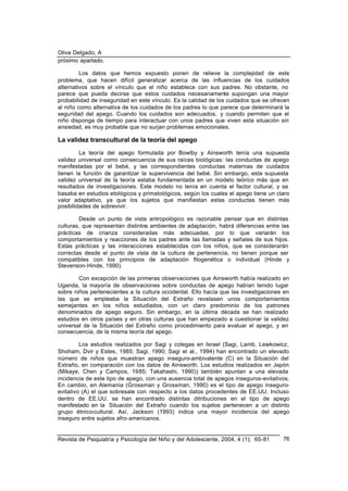 Oliva Delgado, A
Revista de Psiquiatría y Psicología del Niño y del Adolescente, 2004, 4 (1); 65-81 76
próximo apartado.
Los datos que hemos expuesto ponen de relieve la complejidad de este
problema, que hacen difícil generalizar acerca de las influencias de los cuidados
alternativos sobre el vínculo que el niño establece con sus padres. No obstante, no
parece que pueda decirse que estos cuidados necesariamente supongan una mayor
probabilidad de inseguridad en este vínculo. Es la calidad de los cuidados que se ofrecen
al niño como alternativa de los cuidados de los padres lo que parece que determinará la
seguridad del apego. Cuando los cuidados son adecuados, y cuando permiten que el
niño disponga de tiempo para interactuar con unos padres que viven esta situación sin
ansiedad, es muy probable que no surjan problemas emocionales.
La validez transcultural de la teoría del apego
La teoría del apego formulada por Bowlby y Ainsworth tenía una supuesta
validez universal como consecuencia de sus raíces biológicas: las conductas de apego
manifestadas por el bebé, y las correspondientes conductas maternas de cuidados
tienen la función de garantizar la supervivencia del bebé. Sin embargo, esta supuesta
validez universal de la teoría estaba fundamentada en un modelo teórico más que en
resultados de investigaciones. Este modelo no tenía en cuenta el factor cultural, y se
basaba en estudios etológicos y primatológicos, según los cuales el apego tiene un claro
valor adaptativo, ya que los sujetos que manifiestan estas conductas tienen más
posibilidades de sobrevivir.
Desde un punto de vista antropológico es razonable pensar que en distintas
culturas, que representan distintos ambientes de adaptación, habrá diferencias entre las
prácticas de crianza consideradas más adecuadas, por lo que variarán los
comportamientos y reacciones de los padres ante las llamadas y señales de sus hijos.
Estas prácticas y las interacciones establecidas con los niños, que se considerarán
correctas desde el punto de vista de la cultura de pertenencia, no tienen porque ser
compatibles con los principios de adaptación filogenética o individual (Hinde y
Stevenson-Hinde, 1990).
Con excepción de las primeras observaciones que Ainsworth había realizado en
Uganda, la mayoría de observaciones sobre conductas de apego habían tenido lugar
sobre niños pertenecientes a la cultura occidental. Ello hacía que las investigaciones en
las que se empleaba la Situación del Extraño revelasen unos comportamientos
semejantes en los niños estudiados, con un claro predominio de los patrones
denominados de apego seguro. Sin embargo, en la última década se han realizado
estudios en otros países y en otras culturas que han empezado a cuestionar la validez
universal de la Situación del Extraño como procedimiento para evaluar el apego, y en
consecuencia, de la misma teoría del apego.
Los estudios realizados por Sagi y colegas en Israel (Sagi, Lamb, Lewkowicz,
Shoham, Dvir y Estes, 1985; Sagi, 1990; Sagi el al., 1994) han encontrado un elevado
número de niños que muestran apego inseguro-ambivalente (C) en la Situación del
Extraño, en comparación con los datos de Ainsworth. Los estudios realizados en Japón
(Mikaye, Chen y Campos, 1985; Takahashi, 1990)) también apuntan a una elevada
incidencia de este tipo de apego, con una ausencia total de apegos inseguros-evitativos.
En cambio, en Alemania (Grossman y Grossman, 1990) es el tipo de apego inseguro-
evitativo (A) el que sobresale con respecto a los datos procedentes de EE.UU. Incluso
dentro de EE.UU. se han encontrado distintas ditribuciones en el tipo de apego
manifestado en la Situación del Extraño cuando los sujetos pertenecen a un distinto
grupo étnico-cultural. Así, Jackson (1993) indica una mayor incidencia del apego
inseguro entre sujetos afro-americanos.
 