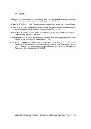 Oliva Delgado, A
Revista de Psiquiatría y Psicología del Niño y del Adolescente, 2004, 4 (1); 65-81 81
TAKAHASHI, K. (1990). Are the key assumptions of the "Strange Situation" procedure universal?
A view from japanese research. Human Development, 33, 23-30.
THOMAS, A. y CHESS, S. (1977). Temperament and development. Nueva York: Brunner/Mazel.
THOMPSON, R.A. (1988). The effects of infant day care through the prism of attachment theory:
a critical appraisal. Early Childhood Research Quartely, 3, 273-282.
THOMPSON, R.A. (1993). Socioemotional development: enduring issues and new challenges.
Developmental Review, 13, 372-402.
VAN IJZENDOORN, M.H. (1990). Developments in cross-cultural research on attachment: some
methodological notes. Human Development, 33, 3-9.
VAUGHAN, B.E., DEANE, K.E. Y WATERS, E. (1985). The impact of day-care on child-mother
attachment quality: another look at some enduring questions. En I. Bretherton y E.Waters
(Eds.), Growing points in attachment theory and research. Monographs of the Society for
Research in Child Development, 50 , Nº 209.
 