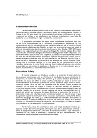 Oliva Delgado, A
Revista de Psiquiatría y Psicología del Niño y del Adolescente, 2004, 4 (1); 65-
Antecedentes históricos
La teoría del apego constituye una de las construcciones teóricas más solidas
dentro del campo del desarrollo socioemocional. Desde sus planteamientos iniciales, a
finales de los 50, esta teoría ha experimentado importantes modificaciones y ha ido
recogiendo las críticas y las aportaciones de distintos investigadores que, lejos de
debilitarla, la han dotado de un vigor y una solidez considerable.
El surgimiento de la teoría del apego puede considerarse sin ninguna duda uno
de los hitos fundamentales de la psicología contemporánea. Alejándose de los
planteamientos teóricos psicoanalíticos, que habían considerado que el estrecho vínculo
afectivo que se establecía entre el bebé y su madre era un amor interesado que surgía a
partir de las experiencias de alimentación con la madre, John Bowlby (1907-1991) supo
elaborar una elegante teoría en el marco de la etología. No obstante, a pesar de mostrar
una indudable orientación etológica al considerar el apego entre madre e hijo como una
conducta instintiva con un claro valor adaptativo, su concepción de la conducta instintiva
iba más allá de las explicaciones que habían ofrecido etólogos como Lorenz, con un
modelo energético-hidraúlico muy en consonancia con los antiguos postulados de la
física mecánica. Basándose en la teoría de los sistemas de control, Bolwlby (1969)
planteó que la conducta instintiva no es una pauta fija de comportamiento que se
reproduce siempre de la misma forma ante una determinada estimulación, sino un plan
programado con corrección de objetivos en función de la retroalimentación, que se
adapta, modificándose, a las condiciones ambientales.
El modelo de Bolwby
El modelo propuesto por Bolwby se basaba en la existencia de cuatro sistemas
de conductas relacionados entre sí: el sistema de conductas de apego, el sistema de
exploración, el sistema de miedo a los extraños y el sistema afiliativo. El sistema de
conductas de apego se refiere a todas aquellas conductas que están al servicio del
mantenimiento de la proximidad y el contacto con las figuras de apego (sonrisas, lloros,
contactos táctiles, etc.). Se trata de conductas que se activan cuando aumenta la
distancia con la figura de apego o cuando se perciben señales de amenazas,
poniéndose en marcha para restablecer la proximidad. El sistema de exploración está en
estrecha relación con el anterior, ya que muestra una cierta incompatibilidad con él:
cuando se activan las conductas de apego disminuye la exploración del entorno. El
sistema de miedo a los extraños muestra también su relación con los anteriores, ya que
su aparición supone la disminución de las conductas exploratorias y el aumento de las
conductas de apego. Por último, y en cierta contradicción con el miedo a los extraños, el
sistema afiliativo se refiere al interés que muestran los individuos, no sólo de la especie
humana, por mantener proximidad e interactuar con otros sujetos, incluso con aquellos
con quienes no se han establecido vínculos afectivos.
Por lo tanto, lejos de encontrarnos ante una simple conducta instintiva que
aparece siempre de forma semejante ante la presencia de un determinado estímulo o
señal, el apego hace referencia a una serie de conductas diversas, cuya activación y
desactivación, así como la intensidad y morfología de sus manifestaciones, va a
depender de diversos factores contextuales e individuales.
 