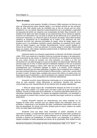Oliva Delgado, A
Revista de Psiquiatría y Psicología del Niño y del Adolescente, 2004, 4 (1); 65-81 66
Tipos de apego.
Durante los años sesenta, Schaffer y Emerson (1964) realizaron en Escocia una
serie de observaciones sobre sesenta bebés y sus familias durante los dos primeros
años de vida. Este estudio puso de manifiesto que el tipo de vínculo que los niños
establecían con sus padres dependía fundamentalmente de la sensibilidad y capacidad
de respuesta del adulto con respecto a las necesidades del bebé. Mary Ainsworth, en el
análisis de los datos que había recogido en sus observaciones de los Ganda en Uganda,
encontró una información muy rica para el estudio de las diferencias en la calidad de la
interacción madre-hijo y su influencia sobre la formación del apego. Estos datos también
revelaron la importancia de la sensibilidad de la madre a las peticiones del niño.
Ainsworth encontró tres patrones principales de apego: niños de apego seguro que
lloraban poco y se mostraban contentos cuando exploraban en presencia de la madre;
niños de apego inseguro, que lloraban frecuentemente, incluso cuando estaban en
brazos de sus madres; y niños que parecían no mostrar apego ni conductas diferenciales
hacia sus madres. Otro trabajo realizado posteriormente en Baltimore (Bell y Ainsworth,
1972) confirmó estos datos.
Ainsworth diseñó una situación experimental, la Situación del Extraño (Ainsworth
y Bell, 1970), para examinar el equilibrio entre las conductas de apego y de exploración,
bajo condiciones de alto estrés. La Situación del Extraño es una situación de laboratorio
de unos veinte minutos de duración con ocho episodios. La madre y el niño son
introducidos en una sala de juego en la que se incorpora una desconocida. Mientras esta
persona juega con el niño, la madre sale de la habitación dejando al niño con la persona
extraña. La madre regresa y vuelve a salir, esta vez con la desconocida, dejando al niño
completamente solo. Finalmente regresan la madre y la extraña. Como esperaba,
Ainsworth encontró que los niños exploraban y jugaban más en presencia de su madre, y
que esta conducta disminuía cuando entraba la desconocida y, sobre todo, cuando salía
la madre. A partir, de estos datos, quedaba claro que el niño utiliza a la madre como una
base segura para la exploración, y que la percepción de cualquier amenaza activaba las
conductas de apego y hacía desaparecer las conductas exploratorias.
Ainsworth encontró claras diferencias individuales en el comportamiento de los
niños en esta situación. Estas diferencias le permitieron describir tres patrones
conductuales que eran representativos de los distintos tipos de apego establecidos:
1. Niños de apego seguro (B). Inmediatamente después de entrar en la sala de
juego, estos niños usaban a su madre como una base a partir de la que comenzaban a
explorar. Cuando la madre salía de la habitación, su conducta exploratoria disminuía y se
mostraban claramente afectados. Su regreso les alegraba claramente y se acercaban a
ella buscando el contacto físico durante unos instantes para luego continuar su conducta
exploratoria.
Cuando Ainsworth examinó las observaciones que había realizado en los
hogares de estos niños, encontró que sus madres habían sido calificadas como muy
sensibles y responsivas a las llamadas del bebé, mostrándose disponibles cuando sus
hijos las necesitaban. En cuanto a los niños, lloraban poco en casa y usaban a su madre
como una base segura para explorar.
Ainsworth creía que estos niños mostraban un patrón saludable en sus
conductas de apego. La responsividad diaria de sus madres les había dado confianza en
ellas como protección, por lo que su simple presencia en la Situación del Extraño les
animaba a explorar los alrededores. Al mismo tiempo, sus respuestas a su partida y
regreso revelaban la fuerte necesidad que tenían de su proximidad. Este modelo ha sido
 
