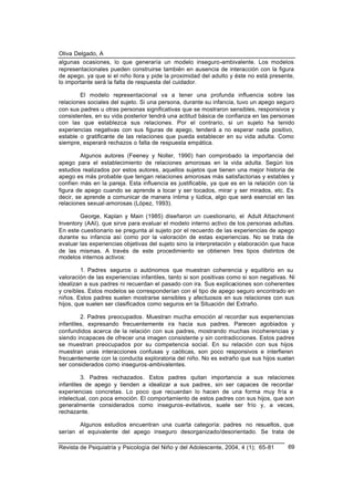 Oliva Delgado, A
Revista de Psiquiatría y Psicología del Niño y del Adolescente, 2004, 4 (1); 65-81 69
algunas ocasiones, lo que generaría un modelo inseguro-ambivalente. Los modelos
representacionales pueden construirse también en ausencia de interacción con la figura
de apego, ya que si el niño llora y pide la proximidad del adulto y éste no está presente,
lo importante será la falta de respuesta del cuidador.
El modelo representacional va a tener una profunda influencia sobre las
relaciones sociales del sujeto. Si una persona, durante su infancia, tuvo un apego seguro
con sus padres u otras personas significativas que se mostraron sensibles, responsivos y
consistentes, en su vida posterior tendrá una actitud básica de confianza en las personas
con las que establezca sus relaciones. Por el contrario, si un sujeto ha tenido
experiencias negativas con sus figuras de apego, tenderá a no esperar nada positivo,
estable o gratificante de las relaciones que pueda establecer en su vida adulta. Como
siempre, esperará rechazos o falta de respuesta empática.
Algunos autores (Feeney y Noller, 1990) han comprobado la importancia del
apego para el establecimiento de relaciones amorosas en la vida adulta. Según los
estudios realizados por estos autores, aquellos sujetos que tienen una mejor historia de
apego es más probable que tengan relaciones amorosas más satisfactorias y estables y
confíen más en la pareja. Esta influencia es justificable, ya que es en la relación con la
figura de apego cuando se aprende a tocar y ser tocados, mirar y ser mirados, etc. Es
decir, se aprende a comunicar de manera íntima y lúdica, algo que será esencial en las
relaciones sexual-amorosas (López, 1993).
George, Kaplan y Main (1985) diseñaron un cuestionario, el Adult Attachment
Inventory (AAI), que sirve para evaluar el modelo interno activo de los personas adultas.
En este cuestionario se pregunta al sujeto por el recuerdo de las experiencias de apego
durante su infancia así como por la valoración de estas experiencias. No se trata de
evaluar las experiencias objetivas del sujeto sino la interpretación y elaboración que hace
de las mismas. A través de este procedimiento se obtienen tres tipos distintos de
modelos internos activos:
1. Padres seguros o autónomos que muestran coherencia y equilibrio en su
valoración de las experiencias infantiles, tanto si son positivas como si son negativas. Ni
idealizan a sus padres ni recuerdan el pasado con ira. Sus explicaciones son coherentes
y creíbles. Estos modelos se corresponderían con el tipo de apego seguro encontrado en
niños. Estos padres suelen mostrarse sensibles y afectuosos en sus relaciones con sus
hijos, que suelen ser clasificados como seguros en la Situación del Extraño.
2. Padres preocupados. Muestran mucha emoción al recordar sus experiencias
infantiles, expresando frecuentemente ira hacia sus padres. Parecen agobiados y
confundidos acerca de la relación con sus padres, mostrando muchas incoherencias y
siendo incapaces de ofrecer una imagen consistente y sin contradicciones. Estos padres
se muestran preocupados por su competencia social. En su relación con sus hijos
muestran unas interacciones confusas y caóticas, son poco responsivos e interfieren
frecuentemente con la conducta exploratoria del niño. No es extraño que sus hijos suelan
ser considerados como inseguros-ambivalentes.
3. Padres rechazados. Estos padres quitan importancia a sus relaciones
infantiles de apego y tienden a idealizar a sus padres, sin ser capaces de recordar
experiencias concretas. Lo poco que recuerdan lo hacen de una forma muy fría e
intelectual, con poca emoción. El comportamiento de estos padres con sus hijos, que son
generalmente considerados como inseguros-evitativos, suele ser frío y, a veces,
rechazante.
Algunos estudios encuentran una cuarta categoría: padres no resueltos, que
serían el equivalente del apego inseguro desorganizado/desorientado. Se trata de
 
