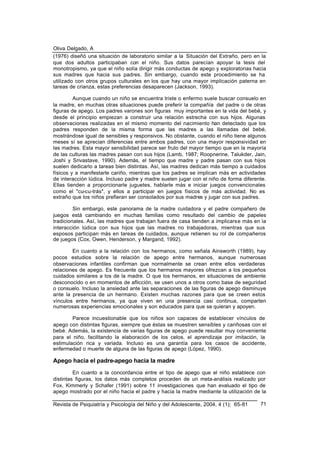Oliva Delgado, A
Revista de Psiquiatría y Psicología del Niño y del Adolescente, 2004, 4 (1); 65-81 71
(1976) diseñó una situación de laboratorio similar a la Situación del Extraño, pero en la
que dos adultos participaban con el niño. Sus datos parecían apoyar la tesis del
monotropismo, ya que el niño solía dirigir más conductas de apego y exploratorias hacia
sus madres que hacia sus padres. Sin embargo, cuando este procedimiento se ha
utilizado con otros grupos culturales en los que hay una mayor implicación paterna en
tareas de crianza, estas preferencias desaparecen (Jackson, 1993).
Aunque cuando un niño se encuentra triste o enfermo suele buscar consuelo en
la madre, en muchas otras situaciones puede preferir la compañía del padre o de otras
figuras de apego. Los padres varones son figuras muy importantes en la vida del bebé, y
desde el principio empiezan a construir una relación estrecha con sus hijos. Algunas
observaciones realizadas en el mismo momento del nacimiento han detectado que los
padres responden de la misma forma que las madres a las llamadas del bebé,
mostrándose igual de sensibles y responsivos. No obstante, cuando el niño tiene algunos
meses sí se aprecian diferencias entre ambos padres, con una mayor responsividad en
las madres. Esta mayor sensibilidad parece ser fruto del mayor tiempo que en la mayoría
de las culturas las madres pasan con sus hijos (Lamb, 1987; Roopnerine, Talukder, Jain,
Joshi y Srivastave, 1990). Además, el tiempo que madre y padre pasan con sus hijos
suelen dedicarlo a tareas bien distintas. Así, las madres dedican más tiempo a cuidados
físicos y a manifestarle cariño, mientras que los padres se implican más en actividades
de interacción lúdica. Incluso padre y madre suelen jugar con el niño de forma diferente.
Ellas tienden a proporcionarle juguetes, hablarle más e iniciar juegos convencionales
como el "cu-cu-trás", y ellos a participar en juegos físicos de más actividad. No es
extraño que los niños prefieran ser consolados por sus madres y jugar con sus padres.
Sin embargo, este panorama de la madre cuidadora y el padre compañero de
juegos está cambiando en muchas familias como resultado del cambio de papeles
tradicionales. Así, las madres que trabajan fuera de casa tienden a implicarse más en la
interacción lúdica con sus hijos que las madres no trabajadoras, mientras que sus
esposos participan más en tareas de cuidados, aunque retienen su rol de compañeros
de juegos (Cox, Owen, Henderson, y Margand, 1992).
En cuanto a la relación con los hermanos, como señala Ainsworth (1989), hay
pocos estudios sobre la relación de apego entre hermanos, aunque numerosas
observaciones infantiles confirman que normalmente se crean entre ellos verdaderas
relaciones de apego. Es frecuente que los hermanos mayores ofrezcan a los pequeños
cuidados similares a los de la madre. O que los hermanos, en situaciones de ambiente
desconocido o en momentos de aflicción, se usen unos a otros como base de seguridad
o consuelo. Incluso la ansiedad ante las separaciones de las figuras de apego disminuye
ante la presencia de un hermano. Existen muchas razones para que se creen estos
vínculos entre hermanos, ya que viven en una presencia casi continua, comparten
numerosas experiencias emocionales y son educados para que se quieran y apoyen.
Parece incuestionable que los niños son capaces de establecer vínculos de
apego con distintas figuras, siempre que éstas se muestren sensibles y cariñosas con el
bebé. Además, la existencia de varias figuras de apego puede resultar muy conveniente
para el niño, facilitando la elaboración de los celos, el aprendizaje por imitación, la
estimulación rica y variada. Incluso es una garantía para los casos de accidente,
enfermedad o muerte de alguna de las figuras de apego (López, 1990).
Apego hacia el padre-apego hacia la madre
En cuanto a la concordancia entre el tipo de apego que el niño establece con
distintas figuras, los datos más completos proceden de un meta-análisis realizado por
Fox, Kimmerly y Schafer (1991) sobre 11 investigaciones que han evaluado el tipo de
apego mostrado por el niño hacia el padre y hacia la madre mediante la utilización de la
 