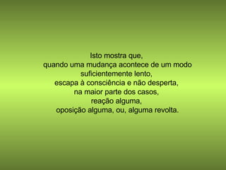 Isto mostra que,  quando uma mudança acontece de um modo suficientemente lento,  escapa à consciência e não desperta,  na maior parte dos casos,  reação alguma,  oposição alguma, ou, alguma revolta. 