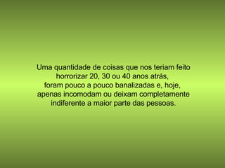 Uma quantidade de coisas que nos teriam feito horrorizar 20, 30 ou 40 anos atrás,  foram pouco a pouco banalizadas e, hoje,  apenas incomodam ou deixam completamente indiferente a maior parte das pessoas. 