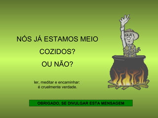 NÓS JÁ ESTAMOS MEIO  COZIDOS?  OU NÃO? OBRIGADO, SE DIVULGAR ESTA MENSAGEM ler, meditar e encaminhar:  é cruelmente verdade. 