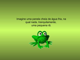 Imagine uma panela cheia de água fria, na qual nada, tranquilamente,  uma pequena rã. 