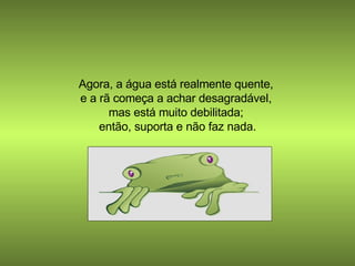 Agora, a água está realmente quente,  e a rã começa a achar desagradável,  mas está muito debilitada;  então, suporta e não faz nada. 