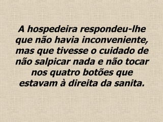 A hospedeira respondeu-lhe que não havia inconveniente, mas que tivesse o cuidado de não salpicar nada  e  não tocar nos quatro botões que estavam à direita da sanita . 