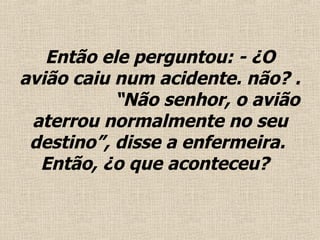 Então ele perguntou: - ¿O avião caiu num acidente. não?  .   “ Não senhor, o avião aterrou normalmente no seu destino”, disse a enfermeira.  Então, ¿o que aconteceu?  