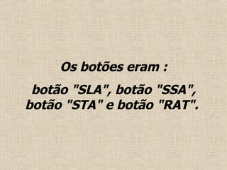 Os botões eram : botão "SLA", botão "SSA", botão "STA" e botão "RAT".  