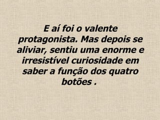 E aí foi o valente protagonista. Mas depois se aliviar, sentiu uma enorme e irresistível curiosidade em saber a função dos quatro botões .  