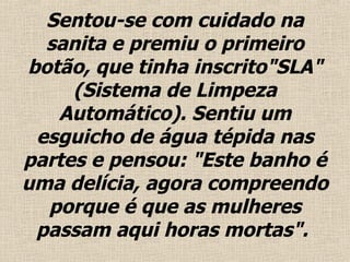 Sentou-se com cuidado  na sanita  e premiu o primeiro botão, que tinha inscrito"SLA" (Sistema de Limpeza Automático). Sentiu um esguicho de água tépida nas partes e pensou: "Este banho é uma delícia, agora compreendo porque é que as mulheres passam aqui horas mortas".  