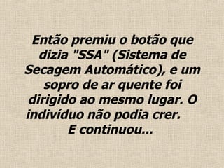 Então premiu o  botão  que dizia "SSA" (Sistema de Secagem Automático), e um sopro de ar quente foi dirigido ao mesmo lugar. O indivíduo não podia crer.  E continuou...   