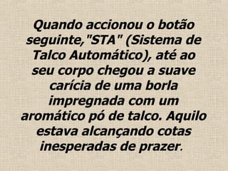 Quando accionou o  botão  seguinte,"STA" (Sistema de Talco Automático), até ao seu corpo chegou a suave carícia de uma borla impregnada com um aromático pó de talco.  Aquilo estava alcançando cotas inesperadas de prazer .  