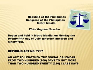 Republic of the Philippines
Congress of the Philippines
Metro Manila
Third Regular Session
Begun and held in Metro Manila, on Monday the
twenty-fifth day of July, nineteen hundred and
ninety-four.
REPUBLIC ACT NO. 7797
AN ACT TO LENGTHEN THE SOCIAL CALENDAR
FROM TWO HUNDRED (200) DAYS TO NOT MORE
THAN TWO HUNDRED TWENTY (220) CLASS DAYS
 