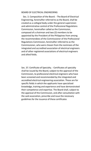 BOARD OF ELECTRICAL ENGINEERING
  Sec. 3. Composition of the Board. - The Board of Electrical
Engineering, hereinafter referred to as the Board, shall be
created as a collegial body under the general supervision
and administrative control of the Professional Regulations
Commission, hereinafter called as the Commission,
composed of a chairman and two (2) members to be
appointed by the President of the Philippines from among
the recommendees of the Commissioner of the Professional
Regulations Commission, hereinafter referred to as the
Commissioner, who were chosen from the nominees of the
integrated and accredited association of electrical engineers
and of other registered associations of electrical engineers
and allied fields.




Sec. 37. Certificate of Specialty. - Certificates of specialty
shall be issued by the Board, subject to the approval of the
Commission, to professional electrical engineers who have
been screened and recommended by the integrated and
accredited electrical engineering association. These are for
specific fields in which the applicants have specialized
knowledge, training and experience and have demonstrated
their competence and expertise. The Board shall, subject to
the approval of the Commission, and after consultation with
the said association, prescribe and issue the necessary
guidelines for the issuance of these certificates
 
