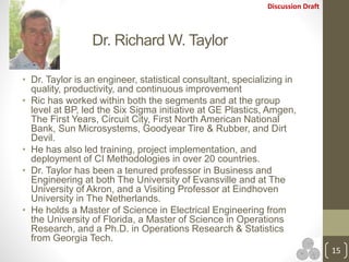 Discussion Draft
Dr. Richard W. Taylor
15
• Dr. Taylor is an engineer, statistical consultant, specializing in
quality, productivity, and continuous improvement
• Ric has worked within both the segments and at the group
level at BP, led the Six Sigma initiative at GE Plastics, Amgen,
The First Years, Circuit City, First North American National
Bank, Sun Microsystems, Goodyear Tire & Rubber, and Dirt
Devil.
• He has also led training, project implementation, and
deployment of CI Methodologies in over 20 countries.
• Dr. Taylor has been a tenured professor in Business and
Engineering at both The University of Evansville and at The
University of Akron, and a Visiting Professor at Eindhoven
University in The Netherlands.
• He holds a Master of Science in Electrical Engineering from
the University of Florida, a Master of Science in Operations
Research, and a Ph.D. in Operations Research & Statistics
from Georgia Tech.
 