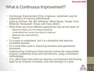 Discussion Draft
What is Continuous Improvement?
• Continuous Improvement (CI)is a rigorous, systematic way for
organization to improve performance.
• Used by DuPont, GE, BP, Whirlpool, Allied Signal, Toyota, Ford,
Motorola, Honeywell, Chase and many others.
• While there are many different approaches they all boil down to”
• Measure where you are today (baseline),
• Understand the causes and plan to improve,
• Measure the improvement,
• Repeat.
• CI is easy to understand, but it is a discipline that requires
consistent practice
• CI is most often used in improving business and operational
processes
• Implementing Continuous Improvement across the organization
requires Leadership focus and commitment, using a consistent
methodology
• A CI effort does have start-up expense, but becomes self-funding
(paid for by revenue increases, and cost savings) in a year.
4
 