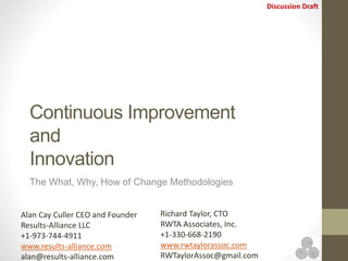 Discussion Draft
Continuous Improvement
and
Innovation
The What, Why, How of Change Methodologies
Alan Cay Culler CEO and Founder
Results-Alliance LLC
+1-973-744-4911
www.results-alliance.com
alan@results-alliance.com
Richard Taylor, CTO
RWTA Associates, Inc.
+1-330-668-2190
www.rwtaylorassoc.com
RWTaylorAssoc@gmail.com
 