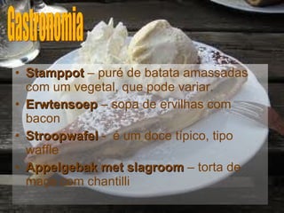 Stamppot   – puré de batata amassadas com um vegetal, que pode variar. Erwtensoep  – sopa de ervilhas com bacon Stroopwafel  -  é um doce típico, tipo waffle Appelgebak met slagroom  – torta de maça com chantilli Gastronomia 