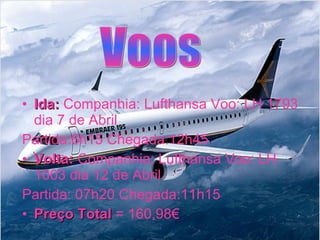 Ida:  Companhia: Lufthansa Voo: LH 1793 dia 7 de Abril  Partida:6h15 Chegada:12h45  Volta:  Companhia: Lufthansa Voo: LH 1003 dia 12 de Abril  Partida: 07h20 Chegada:11h15  Preço Total  = 160,98€ Voos 
