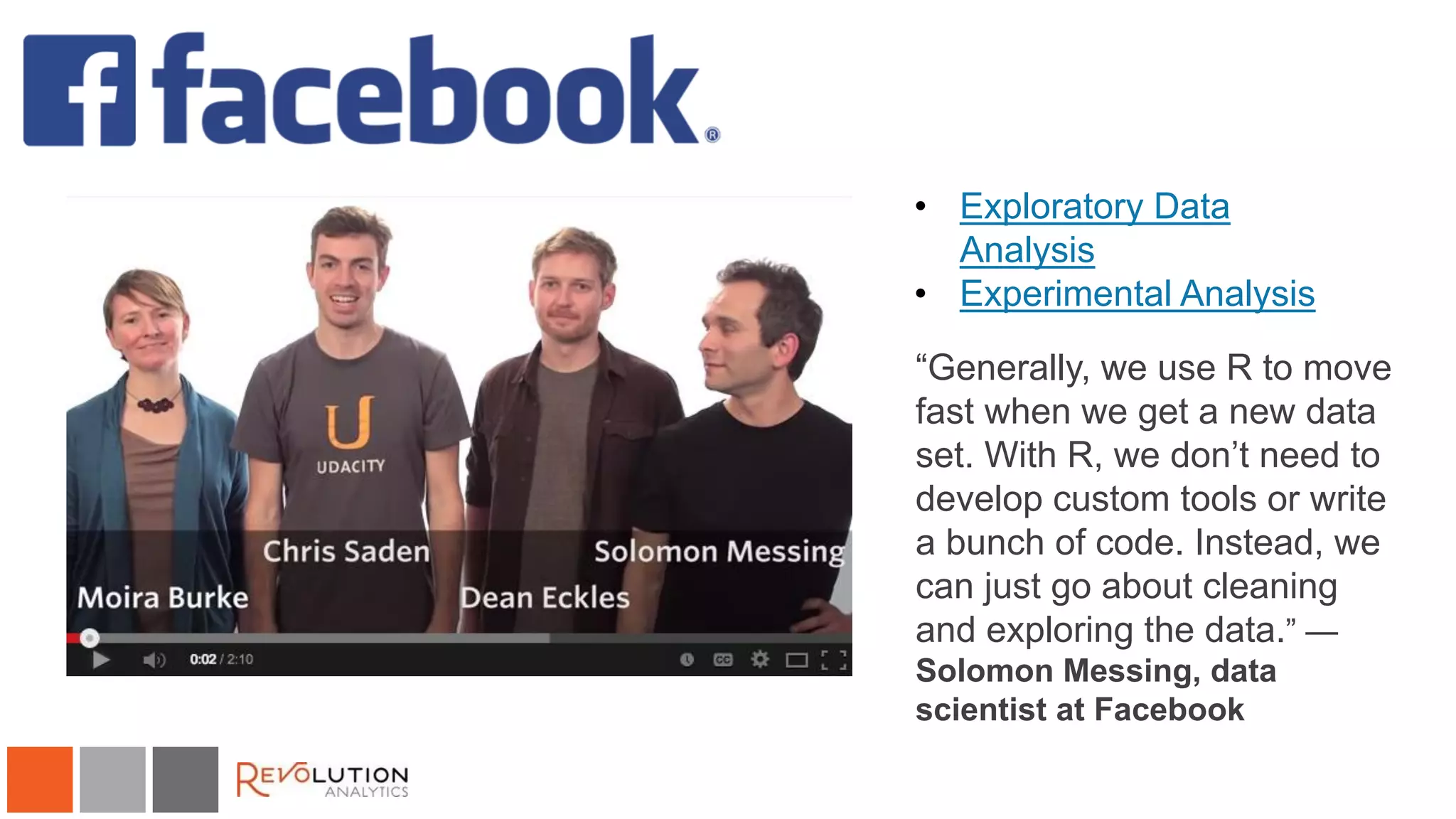 Facebook
• Exploratory Data
Analysis
• Experimental Analysis
“Generally, we use R to move
fast when we get a new data
set. With R, we don’t need to
develop custom tools or write
a bunch of code. Instead, we
can just go about cleaning
and exploring the data.” —
Solomon Messing, data
scientist at Facebook
 