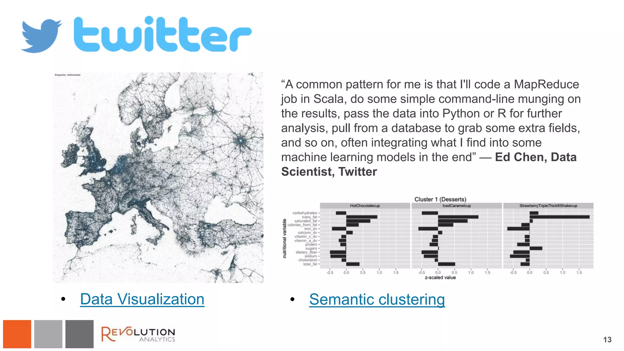 13
Twitter
• Data Visualization • Semantic clustering
“A common pattern for me is that I'll code a MapReduce
job in Scala, do some simple command-line munging on
the results, pass the data into Python or R for further
analysis, pull from a database to grab some extra fields,
and so on, often integrating what I find into some
machine learning models in the end” — Ed Chen, Data
Scientist, Twitter
 