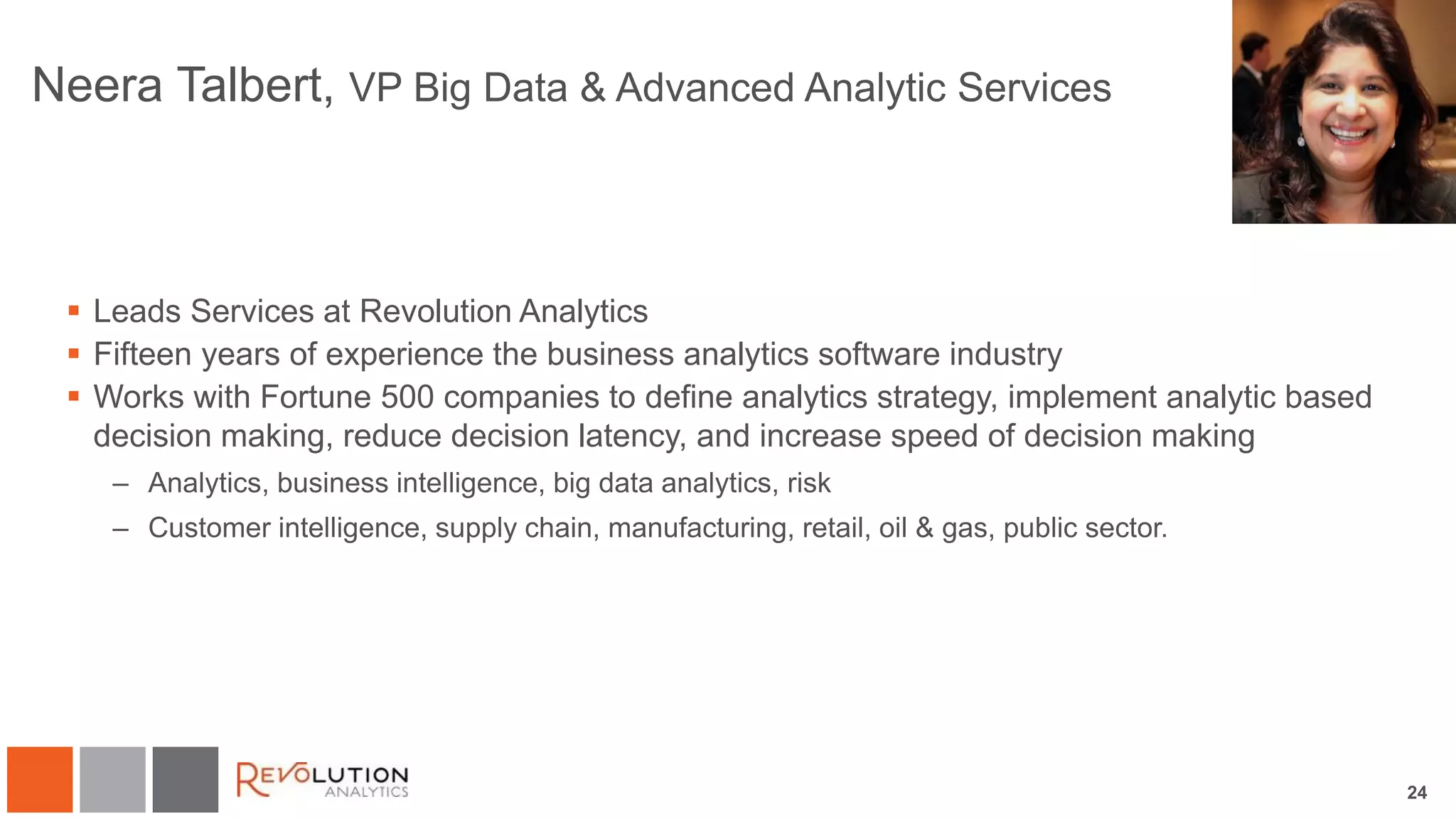 24
Neera Talbert, VP Big Data & Advanced Analytic Services
 Leads Services at Revolution Analytics
 Fifteen years of experience the business analytics software industry
 Works with Fortune 500 companies to define analytics strategy, implement analytic based
decision making, reduce decision latency, and increase speed of decision making
– Analytics, business intelligence, big data analytics, risk
– Customer intelligence, supply chain, manufacturing, retail, oil & gas, public sector.
 