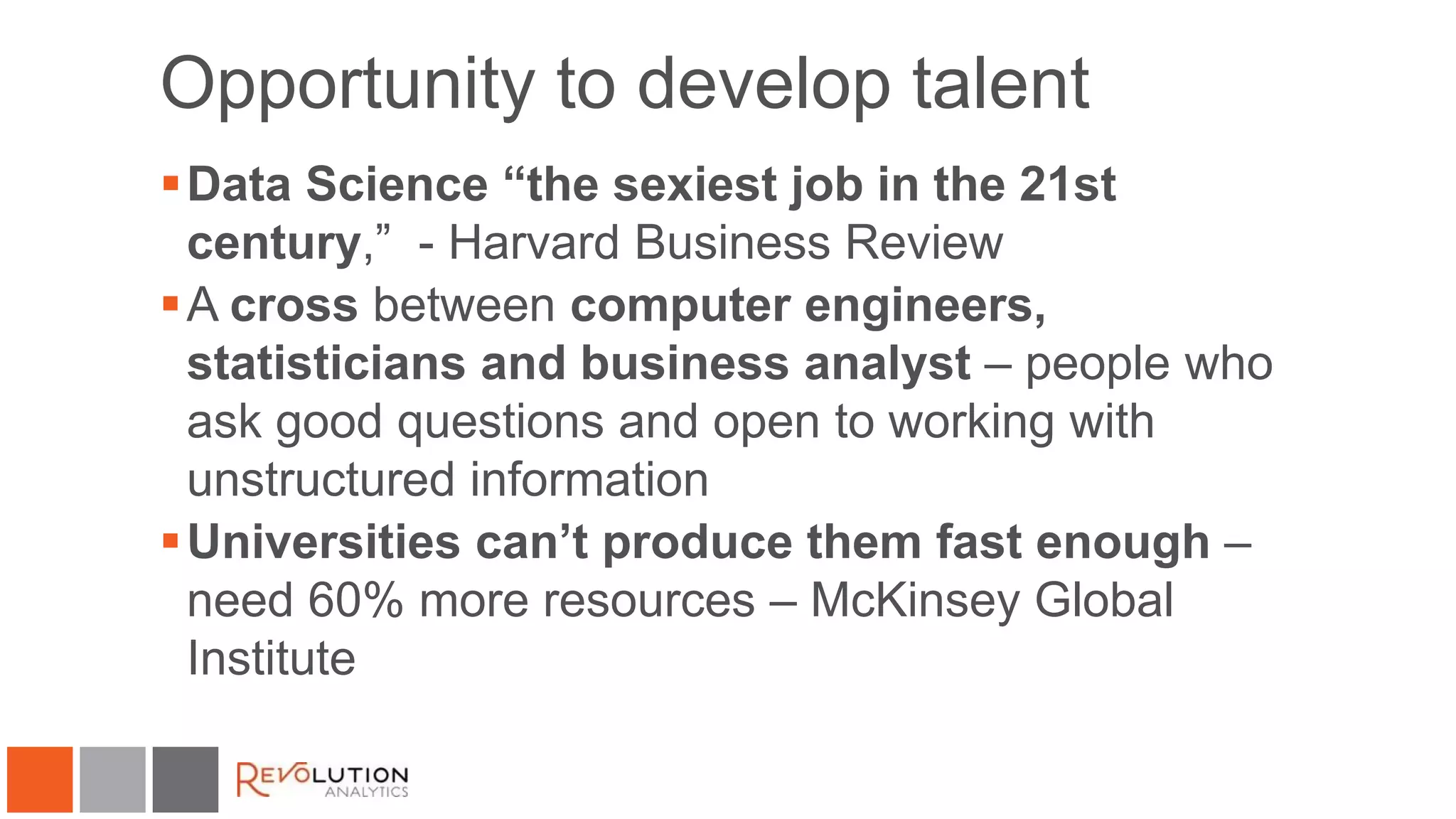 Opportunity to develop talent
Data Science “the sexiest job in the 21st
century,” - Harvard Business Review
A cross between computer engineers,
statisticians and business analyst – people who
ask good questions and open to working with
unstructured information
Universities can’t produce them fast enough –
need 60% more resources – McKinsey Global
Institute
 