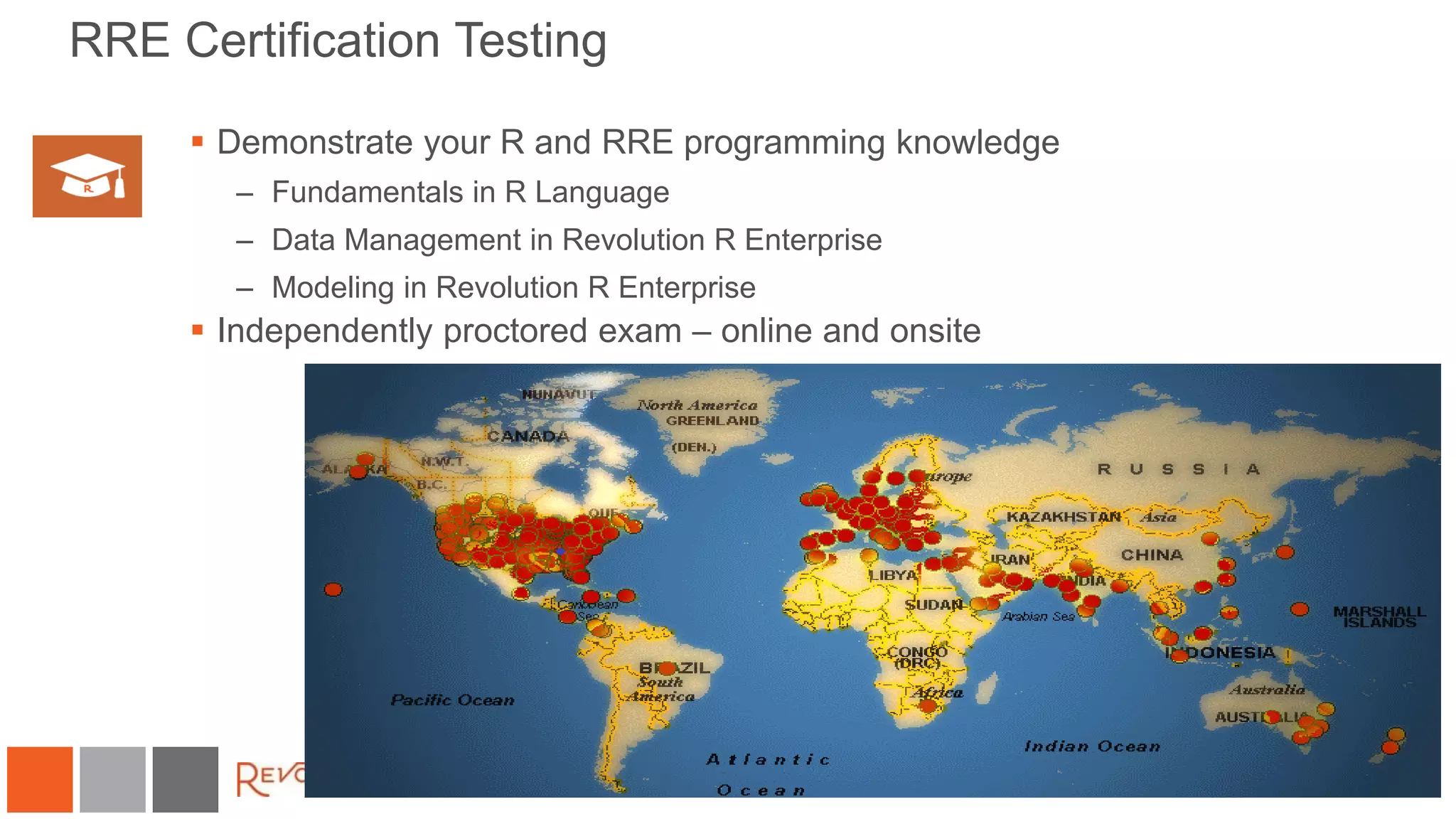 RRE Certification Testing
 Demonstrate your R and RRE programming knowledge
– Fundamentals in R Language
– Data Management in Revolution R Enterprise
– Modeling in Revolution R Enterprise
 Independently proctored exam – online and onsite
 