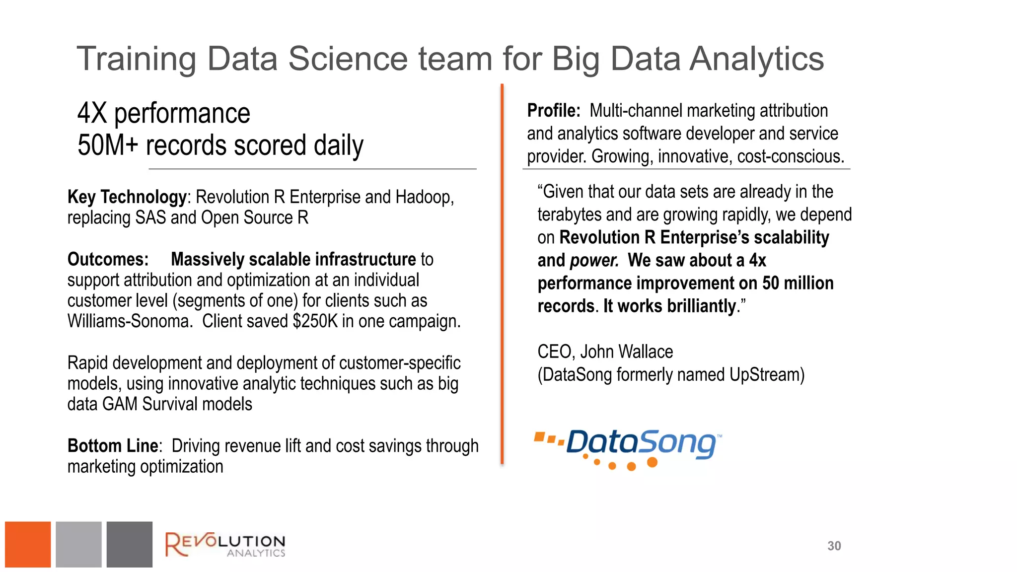 Training Data Science team for Big Data Analytics
30
“Given that our data sets are already in the
terabytes and are growing rapidly, we depend
on Revolution R Enterprise’s scalability
and power. We saw about a 4x
performance improvement on 50 million
records. It works brilliantly.”
CEO, John Wallace
(DataSong formerly named UpStream)
4X performance
50M+ records scored daily
Key Technology: Revolution R Enterprise and Hadoop,
replacing SAS and Open Source R
Outcomes: Massively scalable infrastructure to
support attribution and optimization at an individual
customer level (segments of one) for clients such as
Williams-Sonoma. Client saved $250K in one campaign.
Rapid development and deployment of customer-specific
models, using innovative analytic techniques such as big
data GAM Survival models
Bottom Line: Driving revenue lift and cost savings through
marketing optimization
Profile: Multi-channel marketing attribution
and analytics software developer and service
provider. Growing, innovative, cost-conscious.
 