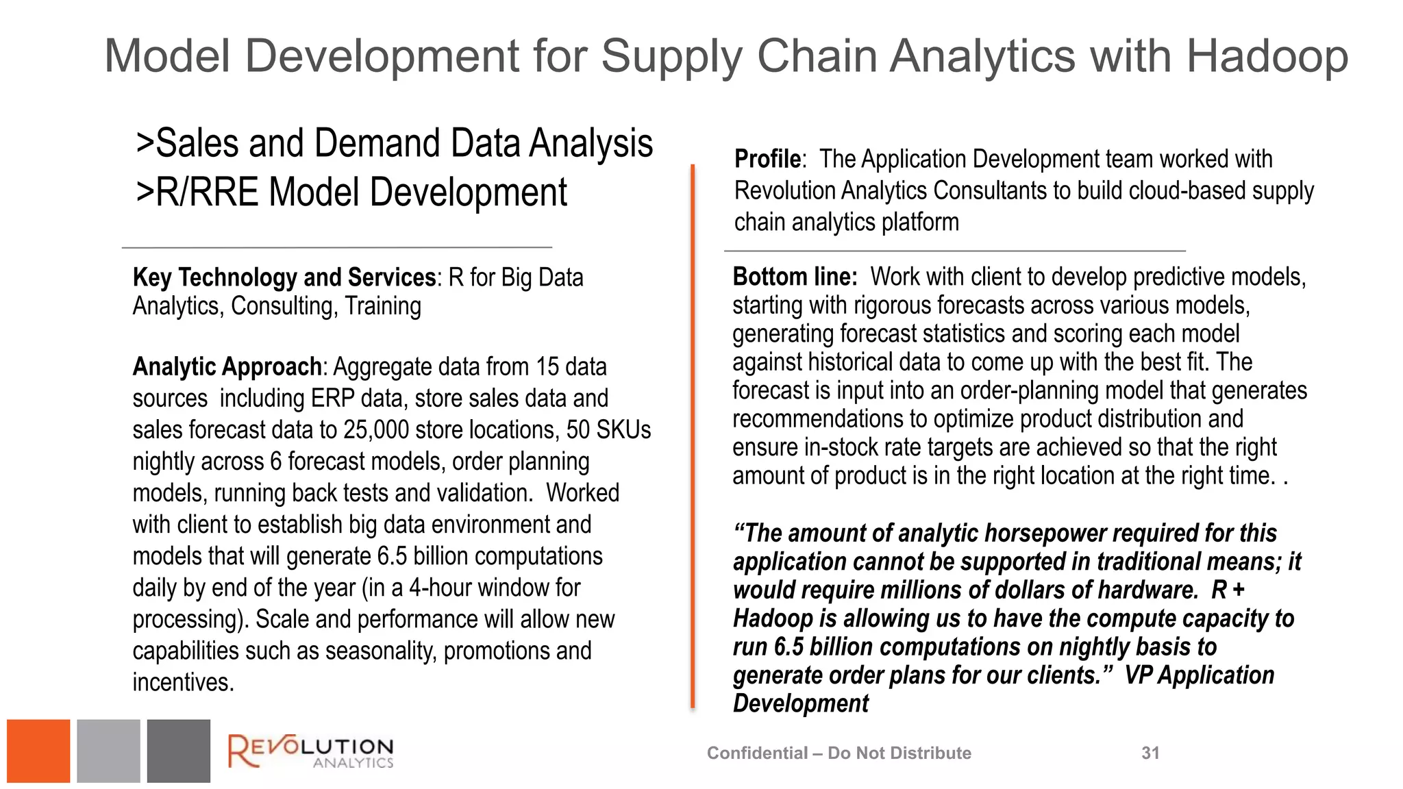 Model Development for Supply Chain Analytics with Hadoop
31
Profile: The Application Development team worked with
Revolution Analytics Consultants to build cloud-based supply
chain analytics platform
Key Technology and Services: R for Big Data
Analytics, Consulting, Training
Analytic Approach: Aggregate data from 15 data
sources including ERP data, store sales data and
sales forecast data to 25,000 store locations, 50 SKUs
nightly across 6 forecast models, order planning
models, running back tests and validation. Worked
with client to establish big data environment and
models that will generate 6.5 billion computations
daily by end of the year (in a 4-hour window for
processing). Scale and performance will allow new
capabilities such as seasonality, promotions and
incentives.
>Sales and Demand Data Analysis
>R/RRE Model Development
Bottom line: Work with client to develop predictive models,
starting with rigorous forecasts across various models,
generating forecast statistics and scoring each model
against historical data to come up with the best fit. The
forecast is input into an order-planning model that generates
recommendations to optimize product distribution and
ensure in-stock rate targets are achieved so that the right
amount of product is in the right location at the right time. .
“The amount of analytic horsepower required for this
application cannot be supported in traditional means; it
would require millions of dollars of hardware. R +
Hadoop is allowing us to have the compute capacity to
run 6.5 billion computations on nightly basis to
generate order plans for our clients.” VP Application
Development
Confidential – Do Not Distribute
 